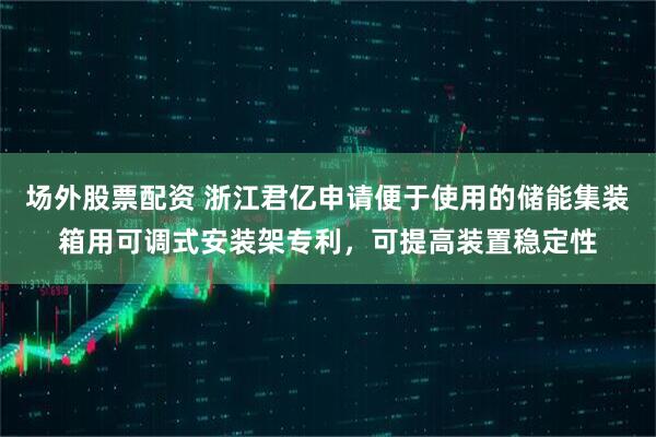 场外股票配资 浙江君亿申请便于使用的储能集装箱用可调式安装架专利，可提高装置稳定性