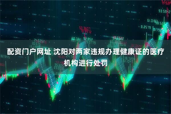 配资门户网址 沈阳对两家违规办理健康证的医疗机构进行处罚
