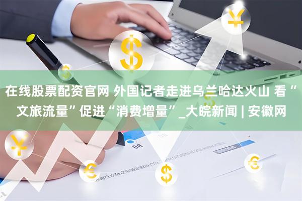 在线股票配资官网 外国记者走进乌兰哈达火山 看“文旅流量”促进“消费增量”_大皖新闻 | 安徽网