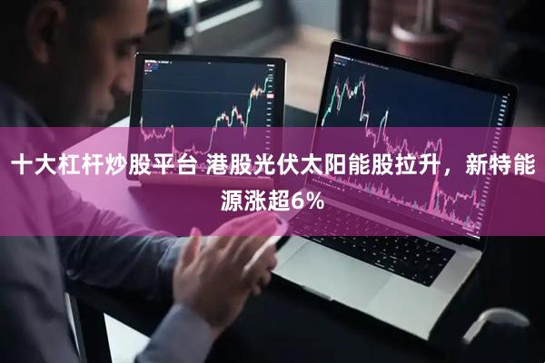 十大杠杆炒股平台 港股光伏太阳能股拉升，新特能源涨超6%