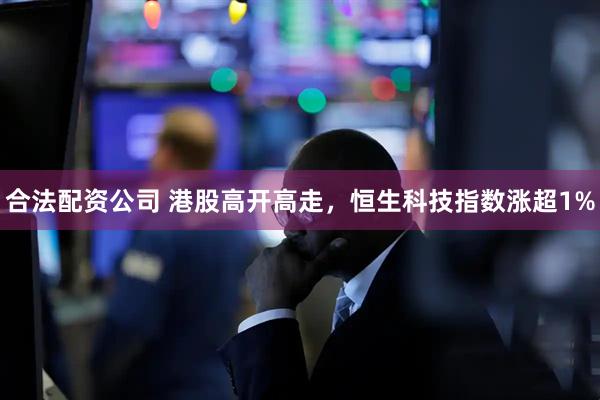 合法配资公司 港股高开高走，恒生科技指数涨超1%