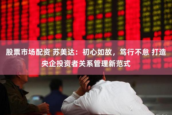 股票市场配资 苏美达：初心如故，笃行不怠 打造央企投资者关系管理新范式