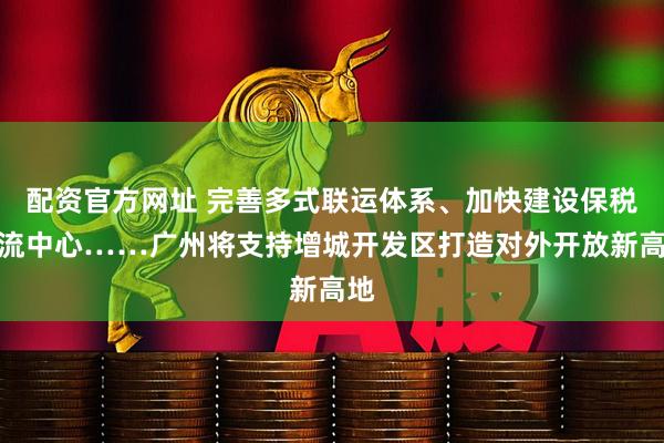 配资官方网址 完善多式联运体系、加快建设保税物流中心……广州将支持增城开发区打造对外开放新高地