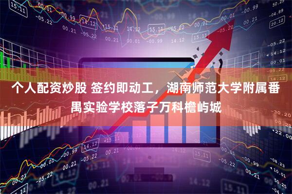 个人配资炒股 签约即动工，湖南师范大学附属番禺实验学校落子万科檐屿城