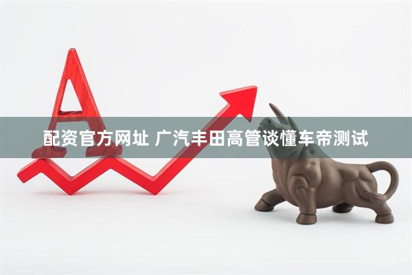 配资官方网址 广汽丰田高管谈懂车帝测试
