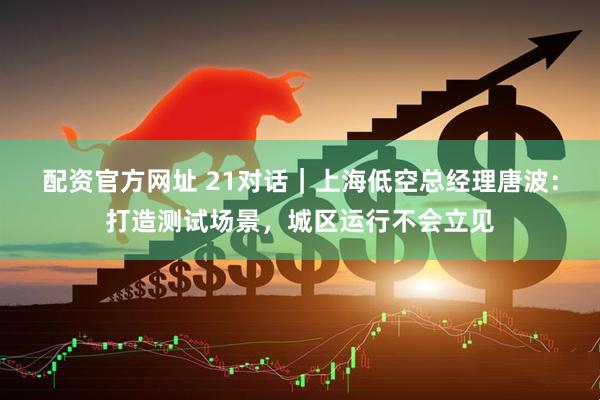 配资官方网址 21对话｜上海低空总经理唐波：打造测试场景，城区运行不会立见