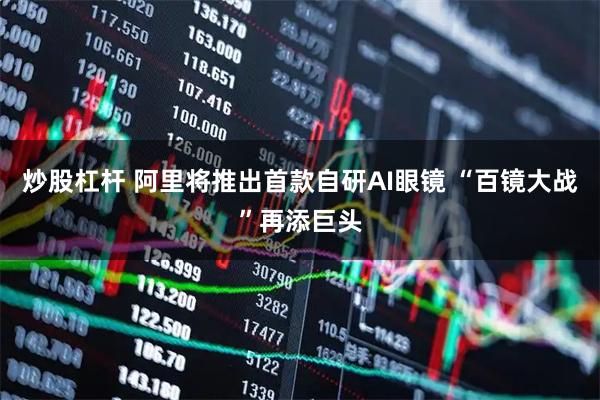 炒股杠杆 阿里将推出首款自研AI眼镜 “百镜大战”再添巨头