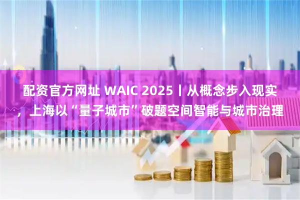 配资官方网址 WAIC 2025丨从概念步入现实，上海以“量子城市”破题空间智能与城市治理