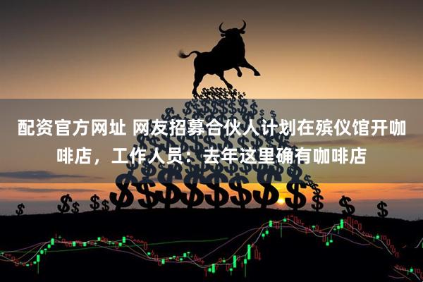 配资官方网址 网友招募合伙人计划在殡仪馆开咖啡店，工作人员：去年这里确有咖啡店