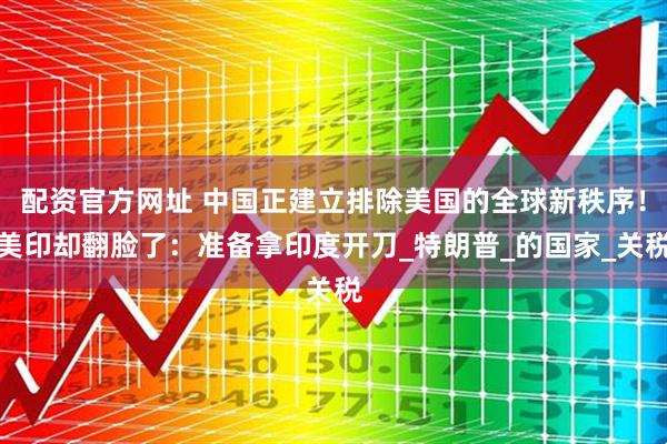 配资官方网址 中国正建立排除美国的全球新秩序！美印却翻脸了：准备拿印度开刀_特朗普_的国家_关税