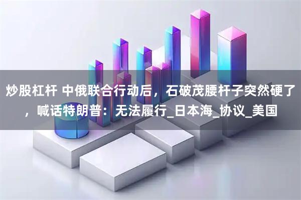 炒股杠杆 中俄联合行动后，石破茂腰杆子突然硬了，喊话特朗普：无法履行_日本海_协议_美国
