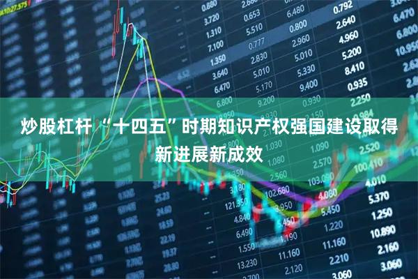 炒股杠杆 “十四五”时期知识产权强国建设取得新进展新成效