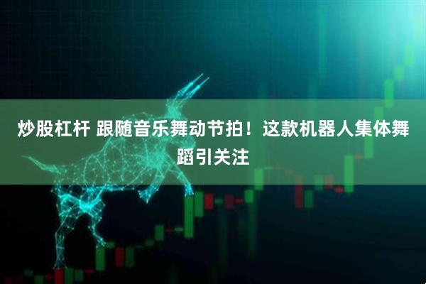炒股杠杆 跟随音乐舞动节拍！这款机器人集体舞蹈引关注