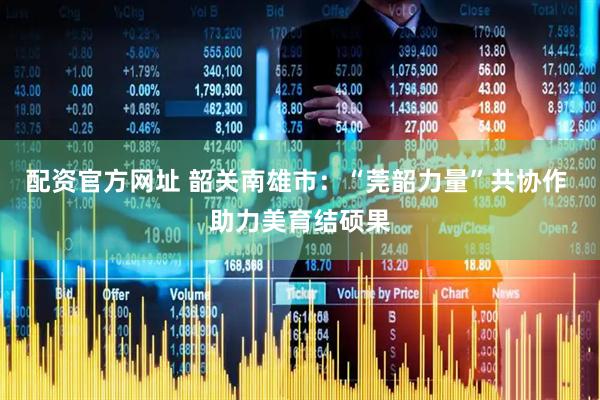 配资官方网址 韶关南雄市：“莞韶力量”共协作 助力美育结硕果