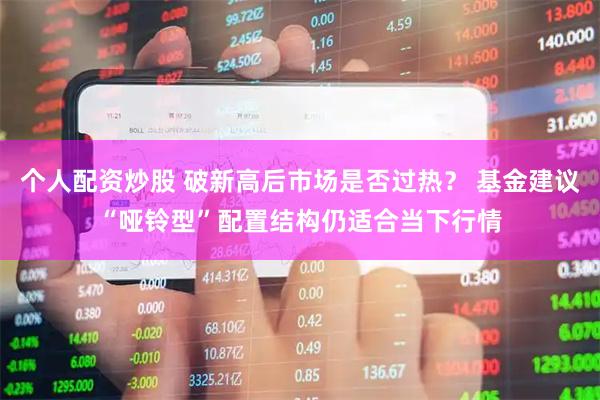 个人配资炒股 破新高后市场是否过热？ 基金建议“哑铃型”配置结构仍适合当下行情