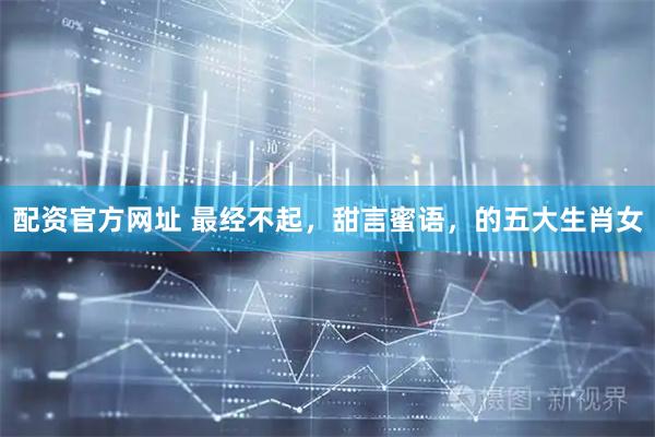 配资官方网址 最经不起,甜言蜜语,的五大生肖女