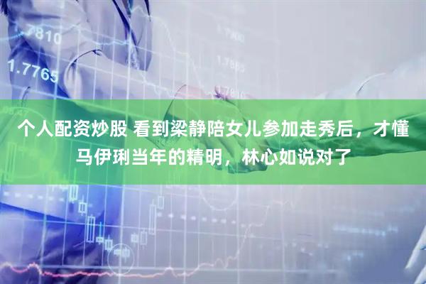 个人配资炒股 看到梁静陪女儿参加走秀后,才懂马伊琍当年的精明,林心如说对了