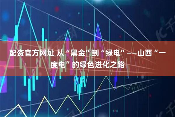 配资官方网址 从“黑金”到“绿电”——山西“一度电”的绿色进化之路