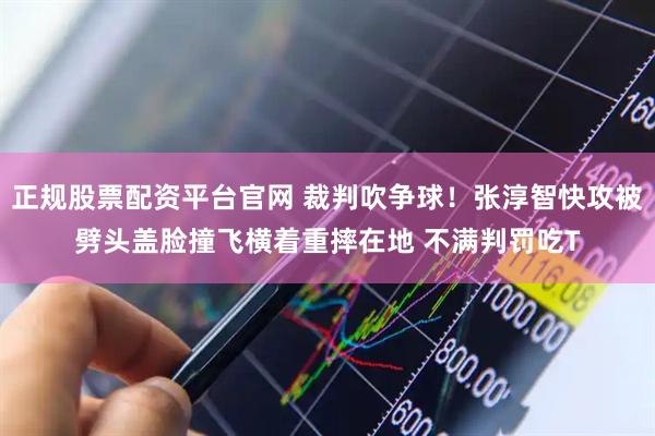 正规股票配资平台官网 裁判吹争球！张淳智快攻被劈头盖脸撞飞横着重摔在地 不满判罚吃T
