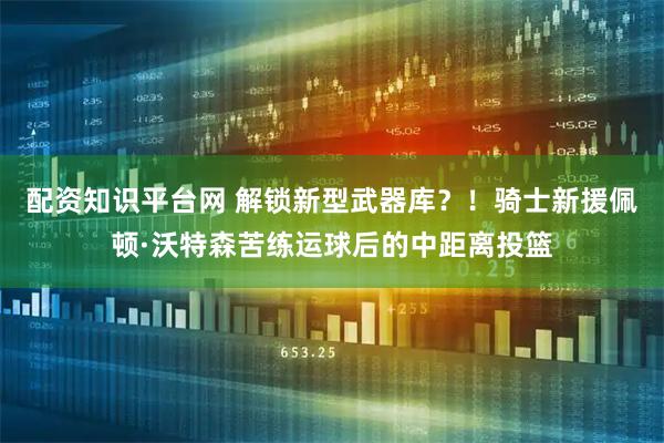 配资知识平台网 解锁新型武器库？！骑士新援佩顿·沃特森苦练运球后的中距离投篮