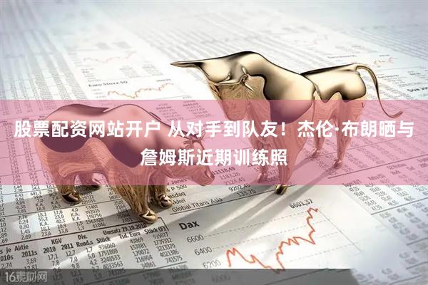 股票配资网站开户 从对手到队友！杰伦·布朗晒与詹姆斯近期训练照