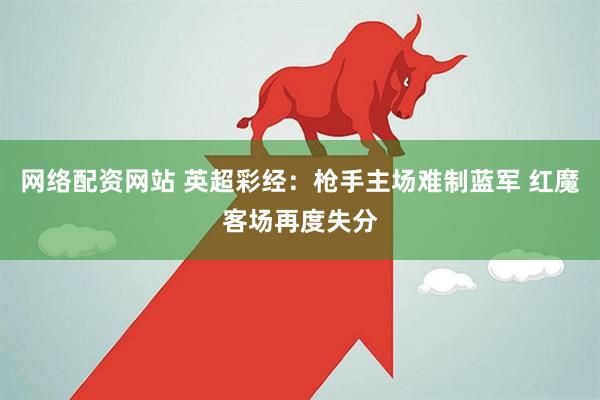 网络配资网站 英超彩经：枪手主场难制蓝军 红魔客场再度失分